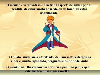 O menino era espantoso e não tinha aspecto de andar por ali
   perdido, de estar morto de medo ou de fome ou estar
                       abandonado.




  O piloto, ainda meio atordoado, deu um salto, esfregou os
   olhos e, muito espantado, perguntou-lhe de onde vinha.
O menino não lhe respondeu e voltou a pedir ao piloto que
           este lhe desenhasse uma ovelha.
 