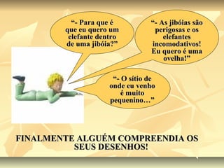 “- Para que é          “- As jibóias são
        que eu quero um           perigosas e os
         elefante dentro             elefantes
        de uma jibóia?”          incomodativos!
                                 Eu quero é uma
                                     ovelha!”

                      “- O sítio de
                     onde eu venho
                         é muito
                     pequenino…”




FINALMENTE ALGUÉM COMPREENDIA OS
          SEUS DESENHOS!
 