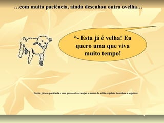 …com muita paciência, ainda desenhou outra ovelha…




                                           “- Esta já é velha! Eu
                                            quero uma que viva
                                               muito tempo!




       Então, já sem paciência e com pressa de arranjar o motor do avião, o piloto desenhou o seguinte:
 