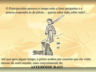 O Principezinho passava o tempo todo a fazer perguntas e a
   poucas respondia às do piloto… queria saber tudo sobre tudo!...




Até que após algum tempo, o piloto acabou por concluir que ele vinha
mesmo de outro mundo, mais concretamente do:
                      ASTERÓIDE B-612
 