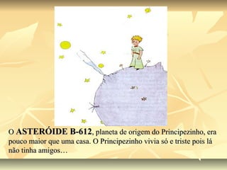 O ASTERÓIDE B-612, planeta de origem do Principezinho, era
pouco maior que uma casa. O Principezinho vivia só e triste pois lá
não tinha amigos…
 