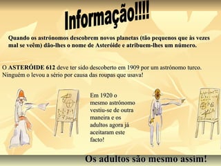 Quando os astrónomos descobrem novos planetas (tão pequenos que às vezes
  mal se veêm) dão-lhes o nome de Asteróide e atribuem-lhes um número.


O ASTERÓIDE 612 deve ter sido descoberto em 1909 por um astrónomo turco.
Ninguém o levou a sério por causa das roupas que usava!


                               Em 1920 o
                               mesmo astrónomo
                               vestiu-se de outra
                               maneira e os
                               adultos agora já
                               aceitaram este
                               facto!


                             Os adultos são mesmo assim!
 