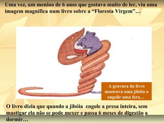 Uma vez, um menino de 6 anos que gostava muito de ler, viu uma
imagem magnífica num livro sobre a “Floresta Virgem”…




                                           A gravura do livro
                                          mostrava uma jibóia a
                                           engolir uma fera…

O livro dizia que quando a jibóia engole a presa inteira, sem
mastigar ela não se pode mexer e passa 6 meses de digestão a
dormir…
 