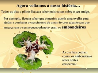 Agora voltamos à nossa história…
Todos os dias o piloto ficava a saber mais coisas sobre o seu amigo.

  Por exemplo, ficou a saber que o menino queria uma ovelha para
  ajudar a combater o crescimento de umas árvores gigantescas que
  ameaçavam o seu pequeno planeta- eram os embondeiros




                                              As ovelhas podiam
                                              comer os embondeiros
                                              antes destes
                                              crescerem!
 