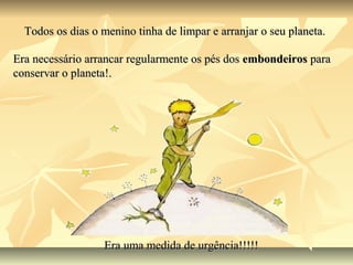 Todos os dias o menino tinha de limpar e arranjar o seu planeta.

Era necessário arrancar regularmente os pés dos embondeiros para
conservar o planeta!.




                  Era uma medida de urgência!!!!!
 
