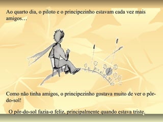 Ao quarto dia, o piloto e o principezinho estavam cada vez mais
amigos…




Como não tinha amigos, o principezinho gostava muito de ver o pôr-
do-sol!

 O pôr-do-sol fazia-o feliz, principalmente quando estava triste.
 