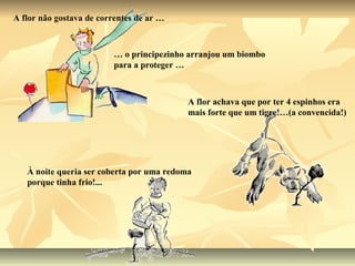A flor não gostava de correntes de ar …



                         … o principezinho arranjou um biombo
                         para a proteger …



                                           A flor achava que por ter 4 espinhos era
                                           mais forte que um tigre!…(a convencida!)




   À noite queria ser coberta por uma redoma
   porque tinha frio!...
 