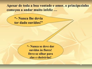 Apesar de toda a boa vontade e amor, o principezinho
começou a andar muito infeliz …

    “- Nunca lhe devia
    ter dado ouvidos!”




            “- Nunca se deve dar
              ouvidos às flores!
             Deve-se olhar para
              elas e cheirá-las!
 