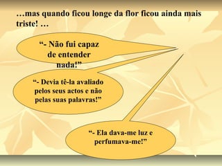 …mas quando ficou longe da flor ficou ainda mais
triste! …

      “- Não fui capaz
        de entender
          nada!”
    “- Devia tê-la avaliado
    pelos seus actos e não
     pelas suas palavras!”



                      “- Ela dava-me luz e
                        perfumava-me!”
 