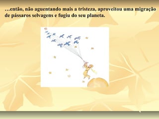 …então, não aguentando mais a tristeza, aproveitou uma migração
de pássaros selvagens e fugiu do seu planeta.
 