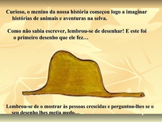 Curioso, o menino da nossa história começou logo a imaginar
  histórias de animais e aventuras na selva.

Como não sabia escrever, lembrou-se de desenhar! E este foi
  o primeiro desenho que ele fez…




Lembrou-se de o mostrar às pessoas crescidas e perguntou-lhes se o
  seu desenho lhes metia medo…
 
