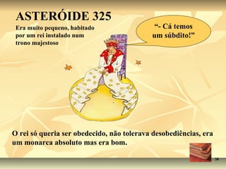 ASTERÓIDE 325
 Era muito pequeno, habitado                “- Cá temos
 por um rei instalado num                  um súbdito!”
 trono majestoso




O rei só queria ser obedecido, não tolerava desobediências, era
um monarca absoluto mas era bom.

                                                                  38
 