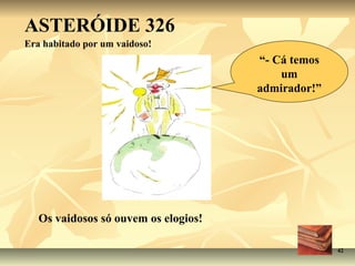ASTERÓIDE 326
Era habitado por um vaidoso!
                                      “- Cá temos
                                          um
                                      admirador!”




   Os vaidosos só ouvem os elogios!

                                                    42
 