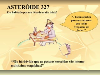 ASTERÓIDE 327
Era habitado por um bêbado muito triste!
                                           “- Estou a beber
                                           para me esquecer
                                              que tenho
                                             vergonha de
                                               beber!”




   “Não há dúvida que as pessoas crescidas são mesmo
   muitíssimo esquisitas!”
 