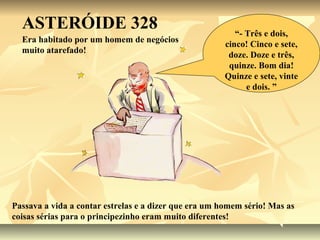 ASTERÓIDE 328                                           “- Três e dois,
  Era habitado por um homem de negócios
                                                       cinco! Cinco e sete,
  muito atarefado!
                                                        doze. Doze e três,
                                                        quinze. Bom dia!
                                                       Quinze e sete, vinte
                                                             e dois. ”




Passava a vida a contar estrelas e a dizer que era um homem sério! Mas as
coisas sérias para o principezinho eram muito diferentes!
 