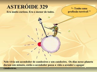 ASTERÓIDE 329                                        “- Tenho uma
  Era muito curioso. Era o menor de todos.           profissão terrível! ”




Nele vivia um acendedor de candeeiros e um candeeiro. Os dias nesse planeta
duram um minuto, então o acendedor passa a vida a acender e apagar
candeeiros.
 