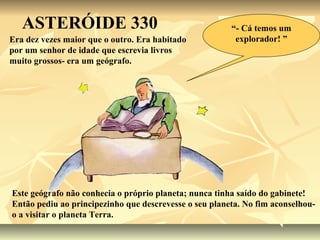 ASTERÓIDE 330                                        “- Cá temos um
Era dez vezes maior que o outro. Era habitado            explorador! ”
por um senhor de idade que escrevia livros
muito grossos- era um geógrafo.




Este geógrafo não conhecia o próprio planeta; nunca tinha saído do gabinete!
Então pediu ao principezinho que descrevesse o seu planeta. No fim aconselhou-
o a visitar o planeta Terra.
 