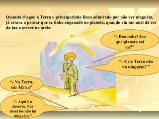Quando chegou à Terra o principezinho ficou admirado por não ver ninguém,
já estava a pensar que se tinha enganado no planeta, quando viu um anel da cor
da lua a mexer na areia.
                                                       “- Boa noite! Em
                                                        que planeta caí
                                                             eu?”


                                                          “- E na Terra não
                                                           há ninguém? ”


  “- Na Terra,
   em África”


   “- Aqui é o
  deserto. Nos
 desertos não há
   ninguém.”
 