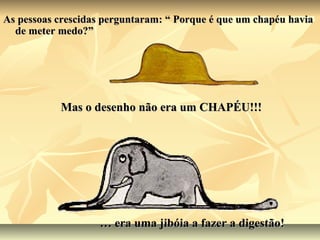 As pessoas crescidas perguntaram: “ Porque é que um chapéu havia
  de meter medo?”




           Mas o desenho não era um CHAPÉU!!!




                   … era uma jibóia a fazer a digestão!
 