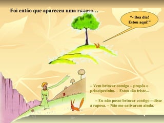 Foi então que apareceu uma raposa…
                                                      “- Boa dia!
                                                     Estou aqui!”




                              – Vem brincar comigo – propôs o
                              principezinho. – Estou tão triste...

                                 – Eu não posso brincar contigo – disse
                              a raposa. – Não me cativaram ainda.
 