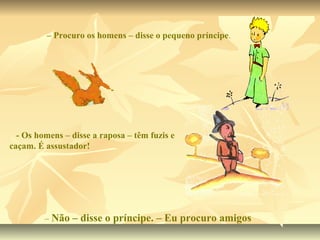 – Procuro os homens – disse o pequeno príncipe.




  - Os homens – disse a raposa – têm fuzis e
caçam. É assustador!




         – Não   – disse o príncipe. – Eu procuro amigos
 