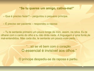 “Se tu queres um amigo, cativa-me!”

 – Que é preciso fazer? – perguntou o pequeno príncipe.

 – É preciso ser paciente – respondeu a raposa


  – Tu te sentarás primeiro um pouco longe de mim, assim, na relva. Eu te
olharei com o canto do olho e tu não dirás nada. A linguagem é uma fonte de
mal-entendidos. Mas cada dia, te sentarás um pouco mais perto...


                     “…só se vê bem com o coração.
                 O essencial é invisível aos olhos.”

               O príncipe despediu-se da raposa e partiu.
 