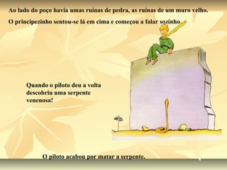 Ao lado do poço havia umas ruínas de pedra, as ruínas de um muro velho.
O principezinho sentou-se lá em cima e começou a falar sozinho…




      Quando o piloto deu a volta
      descobriu uma serpente
      venenosa!




            O piloto acabou por matar a serpente.
 