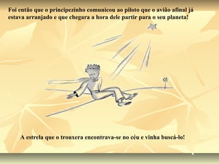 Foi então que o principezinho comunicou ao piloto que o avião afinal já
estava arranjado e que chegara a hora dele partir para o seu planeta!




    A estrela que o trouxera encontrava-se no céu e vinha buscá-lo!
 