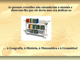 As pessoas crescidas não entenderam o menino e
     disseram-lhe que ele devia mas era dedicar-se




… à Geografia, à História, à Matemática e à Gramática!
 