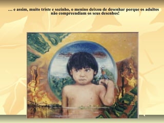 … e assim, muito triste e sozinho, o menino deixou de desenhar porque os adultos
                       não compreendiam os seus desenhos!
 