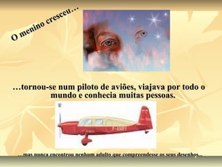 eu…
          resc
        oc
    nin
O me




…tornou-se num piloto de aviões, viajava por todo o
        mundo e conhecia muitas pessoas.




 …mas nunca encontrou nenhum adulto que compreendesse os seus desenhos...
 