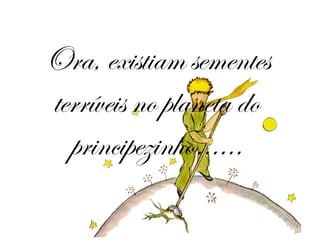 Ora, existiam sementes terríveis no planeta do principezinho…… 