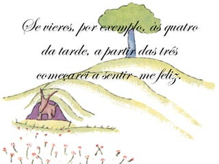 Se vieres, por exemplo, às quatro da tarde, a partir das três começarei a sentir-me feliz. 