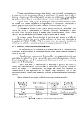 Uma das características marcantes deste século é a alta velocidade com que ocorrem
as mudanças, sociais, econômicas, políticas e tecnologicas. Este cenário tem forçado as
empresas a buscarem um diferencial competitivo, a terem um cuidado maior com a qualidade
e preço buscando satisfazer as necessidades e desejos dos consumidores (RICHERS, 1984).
Segundo Kotler (2000), o ponto de partida para conhecer e satisfazer as necessidades
dos clientes alvos é tentar compreender o comportamento do consumidor e estudar como as
pessoas, grupos e organizações selecionam, compram, usam e descartam serviço.
Para Blackweell, Miniard e Engel (2005), o comportamento do consumidor é uma
ciência que utiliza o conhecimento da Economia, Psicologia, Antropologia e outras
disciplinas. Essas referencias servem de suporte para o conhecimento de cultura, valores,
crenças e desejos, tudo aquilo que influencia o processo de decisão de compra.
As empresas buscam diversas técnicas de marketing, para chamar a atenção dos
consumidores, pois eles estão aptos a escolher estímulos que atenda suas necessidades e
expectativas (NICKELS; WOOD, 1997). O consumo ocorre em momentos imediatos ou
posteriores aos estímulos e gera uma valorização da marca como elemento exclusivo.
2.1 O Marketing e o Processo de Decisão de Compra
Os profissionais de marketing buscam ir além das influencias de compradores para
desenvolver uma compreensão de como eles realmente tomam suas decisões de compra e as
etapas do processo.
O estudo sobre o comportamento do consumidor é um dos passos importante para
uma análise dos dados. Desta forma, o consumidor acaba sendo influenciado pelos estímulos
de marketing que fazem parte da tomada de decisão. Por isso existe um elo entre o marketing
e o processo de decisão compra.
Para Kotler (1996), a administração de marketing no processo de decisão de
compra busca o reconhecimento das necessidades de informações, avaliação das alternativas,
decisão de compra e o comportamento pós-compra. Os fatores que interferem na
competitividade de uma organização está, ao longo do tempo, tornando-se cada vez mais
numerosa e de maior complexidade para serem atendidos, refletindo se na maior dinâmica do
mercado.
Abaixo, o quadro 1 apresenta o modelo de comportamento do consumidor:
Estímulos de
Marketing
Outros Estímulos Características
do Comprador
Decisões do
Comprador
Produto Econômicos Culturais Escolha do Produto
Preço Tecnológicos Sociais Escolha da Marca
Praça Políticos Pessoais Escolha do revendedor
Promoção Culturais Psicológicos Época da compra
Fonte: Kotler (1998, p.162)
Quadro 1: Modelo de Comportamento do Consumidor
 