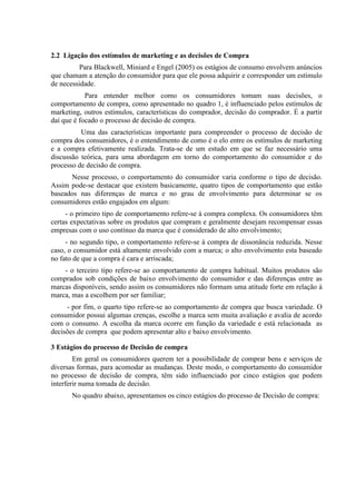 2.2 Ligação dos estímulos de marketing e as decisões de Compra
Para Blackwell, Miniard e Engel (2005) os estágios de consumo envolvem anúncios
que chamam a atenção do consumidor para que ele possa adquirir e corresponder um estímulo
de necessidade.
Para entender melhor como os consumidores tomam suas decisões, o
comportamento de compra, como apresentado no quadro 1, é influenciado pelos estímulos de
marketing, outros estímulos, características do comprador, decisão do comprador. É a partir
daí que é focado o processo de decisão de compra.
Uma das características importante para compreender o processo de decisão de
compra dos consumidores, é o entendimento de como é o elo entre os estímulos de marketing
e a compra efetivamente realizada. Trata-se de um estudo em que se faz necessário uma
discussão teórica, para uma abordagem em torno do comportamento do consumidor e do
processo de decisão de compra.
Nesse processo, o comportamento do consumidor varia conforme o tipo de decisão.
Assim pode-se destacar que existem basicamente, quatro tipos de comportamento que estão
baseados nas diferenças de marca e no grau de envolvimento para determinar se os
consumidores estão engajados em algum:
- o primeiro tipo de comportamento refere-se à compra complexa. Os consumidores têm
certas expectativas sobre os produtos que compram e geralmente desejam recompensar essas
empresas com o uso contínuo da marca que é considerado de alto envolvimento;
- no segundo tipo, o comportamento refere-se à compra de dissonância reduzida. Nesse
caso, o consumidor está altamente envolvido com a marca; o alto envolvimento esta baseado
no fato de que a compra é cara e arriscada;
- o terceiro tipo refere-se ao comportamento de compra habitual. Muitos produtos são
comprados sob condições de baixo envolvimento do consumidor e das diferenças entre as
marcas disponíveis, sendo assim os consumidores não formam uma atitude forte em relação à
marca, mas a escolhem por ser familiar;
- por fim, o quarto tipo refere-se ao comportamento de compra que busca variedade. O
consumidor possui algumas crenças, escolhe a marca sem muita avaliação e avalia de acordo
com o consumo. A escolha da marca ocorre em função da variedade e está relacionada as
decisões de compra que podem apresentar alto e baixo envolvimento.
3 Estágios do processo de Decisão de compra
Em geral os consumidores querem ter a possibilidade de comprar bens e serviços de
diversas formas, para acomodar as mudanças. Deste modo, o comportamento do consumidor
no processo de decisão de compra, têm sido influenciado por cinco estágios que podem
interferir numa tomada de decisão.
No quadro abaixo, apresentamos os cinco estágios do processo de Decisão de compra:
 