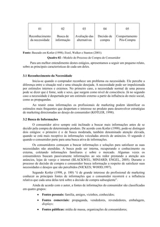 01
Reconhecimento
da necessidade
02
Busca de
informação
03
Avaliação das
alternativas
04
Decisão de
compra
05
Comportamento
Pós-Compra
Fonte: Baseado em Kotler (1998); Etzel, Walker e Stanton (2001).
Quadro 02 - Modelo do Processo de Compra do Consumidor
Para um melhor entendimento destes estágios, apresentamos a seguir um pequeno relato,
sobre as principais caracteristicas de cada um deles.
3.1 Reconhecimento da Necessidade
Inicia-se quando o comprador reconhece um problema ou necessidade. Ele percebe a
diferença entre a situação real e uma situação desejada. A necessidade pode ser impulsionada
por estímulos internos e externos. No primeiro caso, a necessidade normal de uma pessoa
pode se dizer que é fome, sede e sexo, que surgem como nível de consciência. Já no segundo
caso a necessidade é despertada por um estimulo externo a partir da influência do meio social,
como as propagandas.
Ao reunir estas informações os profissionais de marketing podem identificar os
estímulos mais frequentes que despertam o interesse no produto para desenvolver estratégias
de marketing direcionadas ao desejo do consumidor (KOTLER, 1998).
3.2 Busca de Informações
O consumidor ativo sempre está inclinado a buscar mais informações antes de se
decidir pela compra de determinado produto. De acordo com Kotler (1998), pode-se distinguir
dois estágios: o primeiro é o de busca moderada, também denominado atenção elevada,
quando se está mais receptivo às informações veiculadas através de anúncios. O segundo é
quando o consumidor parte para uma busca ativa de informações.
Os consumidores começam a buscar informações e soluções para satisfazer as suas
necessidades não atendidas. A busca pode ser interna, recuperando o conhecimento ou
externa, coletando informações familiares e sobre o mercado. Algumas vezes os
consumidores buscam passivamente informações ao seu redor prestando a atenção aos
anúncios, lojas de varejo e internet (BLACKWEL; MINIARD; ENGEL, 2005). Durante o
processo de decisão de compra o consumidor busca informação a respeito de satisfazer suas
necessidades e desejos que são percebidos (NICKES; WOOD,1997).
Segundo Kotler (1998, p. 180) “é de grande interesse do profissional de marketing
conhecer as principais fontes de informações que o consumidor recorrerá e a influência
relativa que cada uma delas terá sobre a decisão de compra subseqüente”.
Ainda de acordo com o autor, a fontes de informações do consumidor são classificadas
em quatro grupos:
 Fontes pessoais: família, amigos, vizinhos, conhecidos;
 Fontes comerciais: propaganda, vendedores, revendedores, embalagem,
displays;
 Fontes públicas: mídia de massa, organizações de consumidores;
 