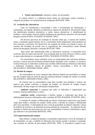  Fontes experimentais: manuseio, exame, uso do produto.
O volume relativo e a influência destas fontes de informação variam conforme a
categoria de produto e as características do comprador (KOTLER, 1998).
3.3 Avaliação das Alternativas
Uma vez reconhecida a necessidade e feito o levantamento de informações, o
consumidor, em seguida, identifica as alternativas capazes de satisfazê-la. Em primeiro lugar,
são identificados produtos alternativos e, então, marcas alternativas. A identificação de
produtos e marcas pode variar da simples lembrança de experiências anteriores até uma ampla
pesquisa externa (ETZEL; WALKER; STANTON, 2001).
Há diversos processos de avaliação de decisão sendo que, a maioria dos modelos
atuais, é orientada cognitivamente, isto é, o consumidor forma julgamentos sobre produtos em
base racional e consciente. Ele desenvolve um conjunto de crenças em relação à marca. As
mesmas são formadas de acordo com as experiências dos consumidores sendo filtradas
através da percepção, distorção e retenção (KOTLER, 1998).
Após terem sido identificadas todas as alternativas razoáveis, o consumidor deve
avaliá-las antes de tomar uma decisão. Essa avaliação pode envolver diversos critérios contra
os quais cada alternativa é comparada (ETZEL; WALKER; STANTON, 2001).
Os consumidores usam avaliações novas ou armazenadas para selecionar produtos,
serviços e marcas que provavelmente proporcionarão satisfação com a compra e o consumo.
É desta forma que os indivíduos avaliam suas escolhas influenciado por diferenças individuais
e ambientais resultantes através do produto, valores, necessidades e estilo de vida
(BLACKWELL; MINIARD; ENGEL, 2005).
3.4 Decisão de compra
Os consumidores às vezes compram algo diferente daquilo que pretendiam ou optam
por não comprar nada em razão de algo que aconteça durante o estágio de compra ou escolha
(BLACKWELL; MINIARD; ENGEL, 2005).
Os critérios que os consumidores usam para escolher seus produtos e marcas são
motivos que variam conforme a situação da compra. As decisões de compra exigem
informação. Há duas origens de informações fundamentais:
- ambiente comercial: é composto por todos os indivíduos e organizações que
incluem varejista, publicitários e outros;
- ambiente social: compreendem a família, amigos e conhecidos que direta ou
indiretamente fornecem informações sobre o produto (ETZEL;WALKER; STANTON, 2001).
A intenção de compra é influenciada por fatores situacionais imprevistos que podem
surgir para mudar a intenção de compra. Sendo assim, a decisão de compra é influenciada
pelo risco percebido. A intensidade de risco varia da quantidade de dinheiro aplicado, à força
do atributo de incerteza e da dimensão da autoconfiança do consumidor. As empresas devem
entender os fatores que provocam um risco nos consumidores e fornecer informações e apoio
que reduzem o risco percebido (KOTLER, 1998).
3.5 Comportamento pós-compra
Após efetuar a compra do produto o consumidor experimenta o nível de satisfação ou
de insatisfação, ou seja, o trabalho do fabricante não termina quando o produto é comprado,
mas continua no período de pós-compra (KOTLER, 1998). A dissonância cognitiva pós-
 