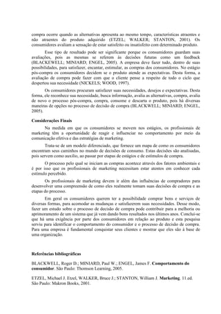 compra ocorre quando as alternativas apresenta ao mesmo tempo, características atraentes e
não atraentes do produto adquirido (ETZEL; WALKER; STANTON, 2001). Os
consumidores avaliam a sensação de estar satisfeito ou insatisfeito com determinado produto.
Esse tipo de resultado pode ser significante porque os consumidores guardam suas
avaliações, pois as mesmas se referem às decisões futuras como um feedback
(BLACKEWELL; MINIARD; ENGEL, 2005). A empresa deve fazer tudo, dentro de suas
possibilidades, para satisfazer, encantar, estimular, as compras dos consumidores. No estágio
pós-compra os consumidores decidem se o produto atende as expectativas. Desta forma, a
avaliação de compra pode fazer com que o cliente pense a respeito de todo o ciclo que
despertou sua necessidade (NICKELS; WOOD, 1997).
Os consumidores procuram satisfazer suas necessidades, desejos e expectativas. Desta
forma, ele reconhece sua necessidade, busca informação, avalia as alternativas, compra, avalia
de novo o processo pós-compra, compra, consome e descarta o produto, pois há diversas
maneiras de opções no processo de decisão de compra (BLACKWELL; MINIARD; ENGEL,
2005).
Considerações Finais
Na medida em que os consumidores se movem nos estágios, os profissionais de
marketing têm a oportunidade de reagir e influenciar no comportamento por meio da
comunicação efetiva e das estratégias de marketing.
Trata-se de um modelo diferenciado, que fornece um mapa de como os consumidores
encontram seus caminhos no mundo de decisões de consumo. Estas decisões são analisadas,
pois servem como auxilio, ao passar por etapas de estágios e de estímulos de compra.
O processo pelo qual se iniciam as compras acontece através dos fatores ambientais e
é por isso que os profissionais de marketing necessitam estar atentos em conhecer cada
estímulo percebido.
Os profissionais de marketing devem ir além das influências de compradores para
desenvolver uma compreensão de como eles realmente tomam suas decisões de compra e as
etapas do processo.
Em geral os consumidores querem ter a possibilidade comprar bens e serviços de
diversas formas, para acomodar as mudanças e satisfazerem suas necessidades. Desse modo,
fazer um estudo sobre o processo de decisão de compra pode contribuir para a melhoria ou
aprimoramento de um sistema que já vem dando bons resultados nos últimos anos. Conclui-se
que há uma exigência por parte dos consumidores em relação ao produto e esta pesquisa
serviu para identificar o comportamento do consumidor e o processo de decisão de compra.
Para uma empresa é fundamental conquistar seus clientes e mostrar que eles são à base de
uma organização.
Referências bibliográficas
BLACKWELL, Roger D.; MINIARD, Paul W.; ENGEL, James F. Comportamento do
consumidor. São Paulo: Thomson Learning, 2005.
ETZEL, Michael J. Etzel, WALKER, Bruce J.; STANTON, William J. Marketing. 11.ed.
São Paulo: Makron Books, 2001.
 