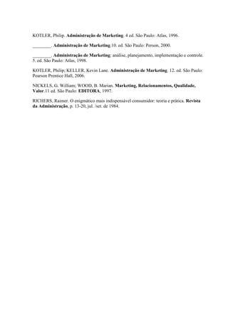 KOTLER, Philip. Administração de Marketing. 4 ed. São Paulo: Atlas, 1996.
________. Administração de Marketing.10. ed. São Paulo: Person, 2000.
________. Administração de Marketing: análise, planejamento, implementação e controle.
5. ed. São Paulo: Atlas, 1998.
KOTLER, Philip; KELLER, Kevin Lane. Administração de Marketing. 12. ed. São Paulo:
Pearson Prentice Hall, 2006.
NICKELS, G. William; WOOD, B. Marian. Marketing, Relacionamentos, Qualidade,
Valor.11 ed. São Paulo: EDITORA, 1997.
RICHERS, Raimer. O enigmático mais indispensável consumidor: teoria e prática. Revista
da Administração, p. 13-20, jul. /set. de 1984.
 