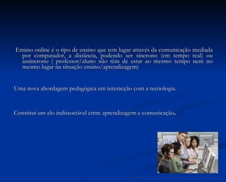 Ensino online é o tipo de ensino que tem lugar através da comunicação mediada por computador, a distância, podendo ser síncrono (em tempo real) ou assíncrono ( professor/aluno não têm de estar ao mesmo tempo nem no mesmo lugar na situação ensino/aprendizagem) Uma nova abordagem pedagógica em interacção com a tecnologia. Constitui um elo indissociável entre aprendizagem e comunicação . 