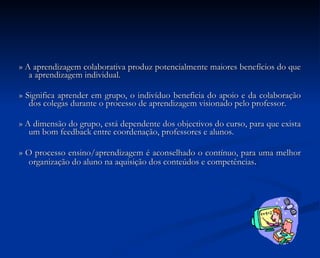 » A aprendizagem colaborativa produz potencialmente maiores benefícios do que a aprendizagem individual. » Significa aprender em grupo, o indivíduo beneficia do apoio e da colaboração dos colegas durante o processo de aprendizagem visionado pelo professor. » A dimensão do grupo, está dependente dos objectivos do curso, para que exista um bom feedback entre coordenação, professores e alunos. » O processo ensino/aprendizagem é aconselhado o contínuo, para uma melhor organização do aluno na aquisição dos conteúdos e competências . 