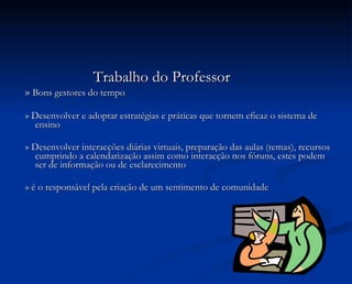 Trabalho do Professor »  Bons gestores do tempo » Desenvolver e adoptar estratégias e práticas que tornem eficaz o sistema de ensino » Desenvolver interacções diárias virtuais, preparação das aulas (temas), recursos cumprindo a calendarização assim como interacção nos fóruns, estes podem ser de informação ou de esclarecimento » é o responsável pela criação de um sentimento de comunidade 