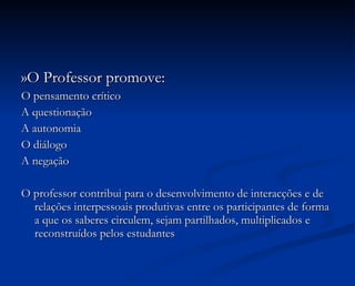 »O Professor promove: O pensamento crítico A questionação A autonomia O diálogo A negação O professor contribui para o desenvolvimento de interacções e de relações interpessoais produtivas entre os participantes de forma a que os saberes circulem, sejam partilhados, multiplicados e reconstruídos pelos estudantes 