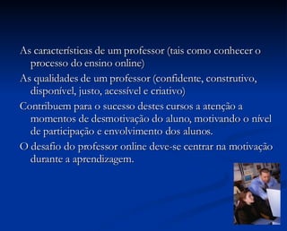 As características de um professor (tais como conhecer o processo do ensino online) As qualidades de um professor (confidente, construtivo, disponível, justo, acessível e criativo) Contribuem para o sucesso destes cursos a atenção a momentos de desmotivação do aluno, motivando o nível de participação e envolvimento dos alunos. O desafio do professor online deve-se centrar na motivação durante a aprendizagem. 