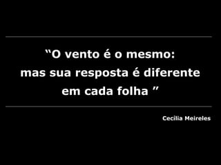 “O vento é o mesmo:
mas sua resposta é diferente
em cada folha ”
Cecília Meireles
 