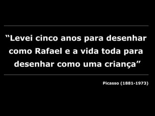 “Levei cinco anos para desenhar
como Rafael e a vida toda para
desenhar como uma criança”
Picasso (1881-1973)
 