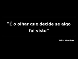 “É o olhar que decide se algo
foi visto”
Wim Wenders
 