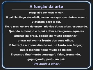 A função da arte
Diego não conhecia o mar.
O pai, Santiago Kovadloff, levo-o para que descobrisse o mar.
Viajaram para o sul.
Ele, o mar, estava do outro lado das dunas altas, esperando.
Quando o menino e o pai enfim alcançaram aquelas
alturas da areia, depois de muito caminhar,
o mar estava na frente dos seus olhos.
E foi tanta a imensidão do mar, e tanto seu fulgor,
que o menino ficou mudo de beleza.
E quando finalmente conseguiu falar, tremendo,
gaguejando, pediu ao pai:
- Me ajuda a olhar !
 