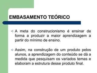 EMBASAMENTO TEÓRICO A meta do construcionismo é ensinar de forma a produzir a maior aprendizagem a partir do mínimo de ensino. Assim, na construção de um produto pelos alunos, a aprendizagem do conteúdo se dá a medida que pesquisam os variados temas e elaboram a estrutura desse produto final. 