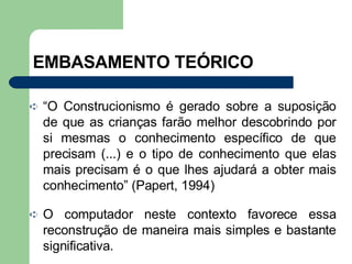EMBASAMENTO TEÓRICO “ O Construcionismo é gerado sobre a suposição de que as crianças farão melhor descobrindo por si mesmas o conhecimento específico de que precisam (...) e o tipo de conhecimento que elas mais precisam é o que lhes ajudará a obter mais conhecimento” (Papert, 1994) O computador neste contexto favorece essa reconstrução de maneira mais simples e bastante significativa. 